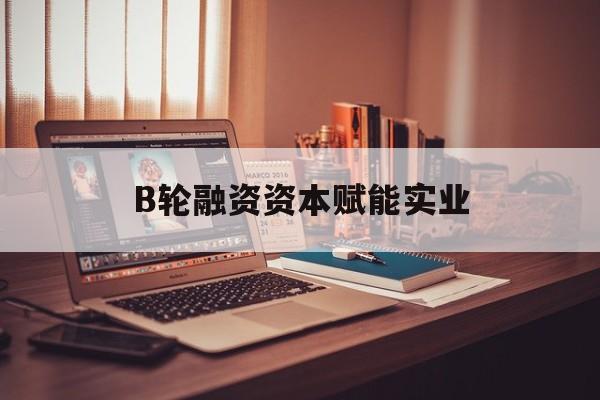 乐山市B轮融资资本赋能实业(b轮融资公司值得工作吗)